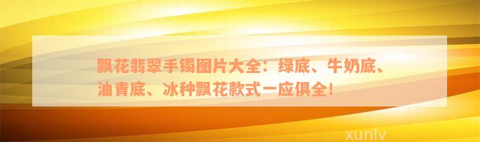 飘花翡翠手镯图片大全：绿底、牛奶底、油青底、冰种飘花款式一应俱全！