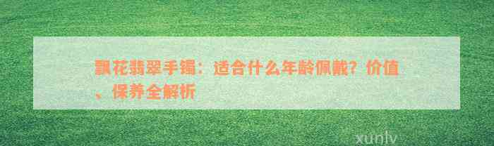 飘花翡翠手镯：适合什么年龄佩戴？价值、保养全解析