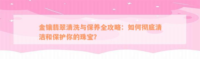 金镶翡翠清洗与保养全攻略：如何彻底清洁和保护你的珠宝？