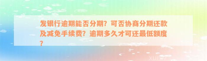 发银行逾期能否分期？可否协商分期还款及减免手续费？逾期多久才可还最低额度？