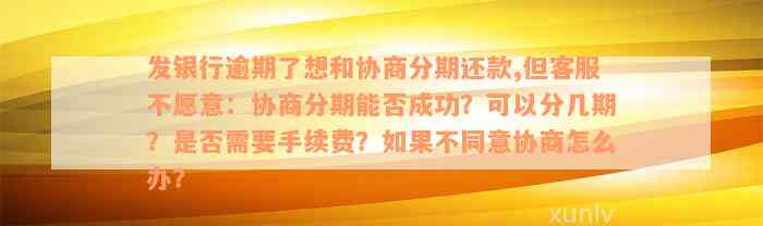 发银行逾期了想和协商分期还款,但客服不愿意：协商分期能否成功？可以分几期？是否需要手续费？如果不同意协商怎么办？