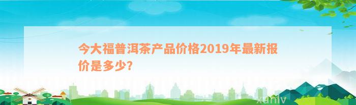 今大福普洱茶产品价格2019年最新报价是多少？