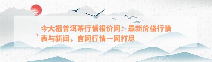 今大福普洱茶行情报价网：最新价格行情表与新闻，官网行情一网打尽