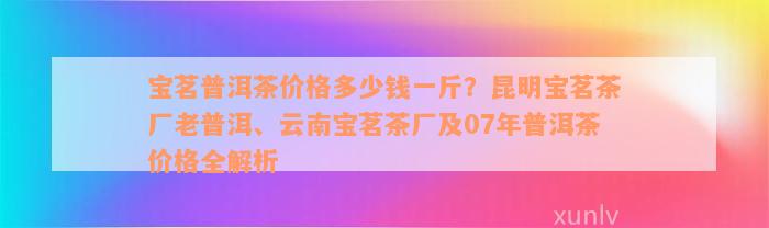 宝茗普洱茶价格多少钱一斤？昆明宝茗茶厂老普洱、云南宝茗茶厂及07年普洱茶价格全解析