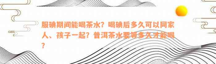 服碘期间能喝茶水？喝碘后多久可以同家人、孩子一起？普洱茶水要等多久才能喝？