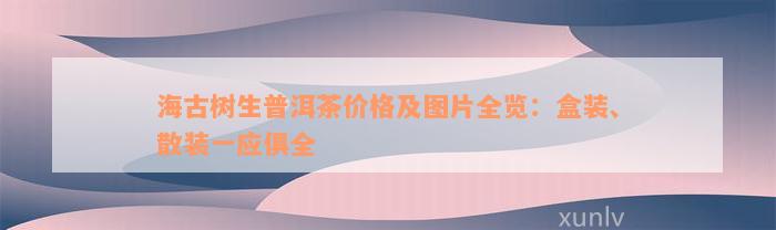 海古树生普洱茶价格及图片全览：盒装、散装一应俱全