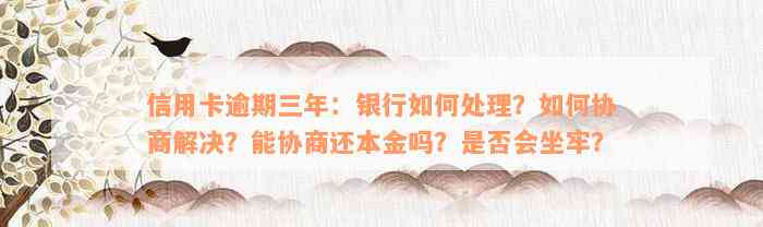 信用卡逾期三年：银行如何处理？如何协商解决？能协商还本金吗？是否会坐牢？