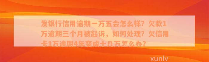 发银行信用逾期一万五会怎么样？欠款1万逾期三个月被起诉，如何处理？欠信用卡1万逾期4年变成十几万怎么办？