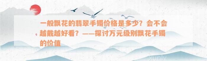 一般飘花的翡翠手镯价格是多少？会不会越戴越好看？——探讨万元级别飘花手镯的价值