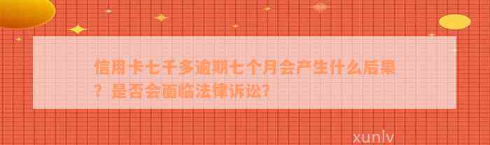 信用卡七千多逾期七个月会产生什么后果？是否会面临法律诉讼？