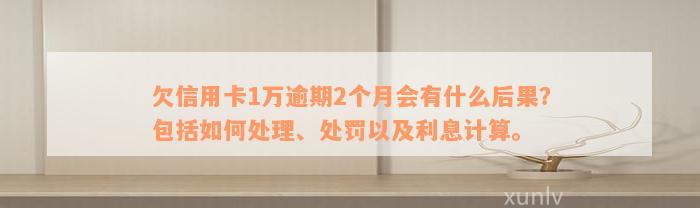 欠信用卡1万逾期2个月会有什么后果？包括如何处理、处罚以及利息计算。