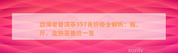 勐海老普洱茶357克价格全解析：瓶、斤、盒熟茶售价一览