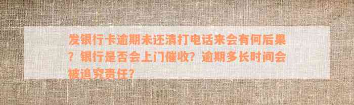 发银行卡逾期未还清打电话来会有何后果？银行是否会上门催收？逾期多长时间会被追究责任？