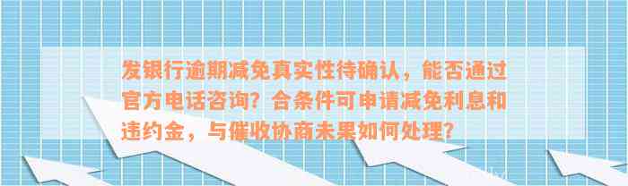 发银行逾期减免真实性待确认，能否通过官方电话咨询？合条件可申请减免利息和违约金，与催收协商未果如何处理？