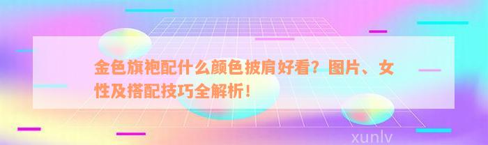 金色旗袍配什么颜色披肩好看？图片、女性及搭配技巧全解析！