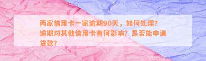 两家信用卡一家逾期90天，如何处理？逾期对其他信用卡有何影响？是否能申请贷款？