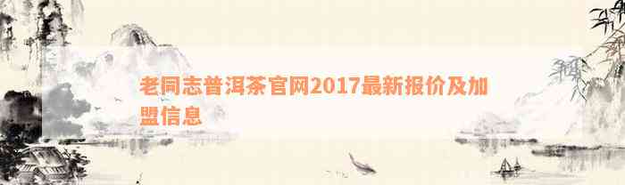 老同志普洱茶官网2017最新报价及加盟信息