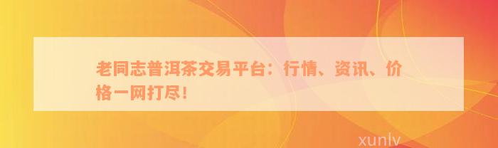 老同志普洱茶交易平台：行情、资讯、价格一网打尽！