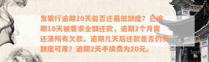 发银行逾期20天能否还最低额度？已逾期10天被要求全额还款，逾期2个月需还清所有欠款。逾期几天后还款是否仍有额度可用？逾期2天手续费为20元。