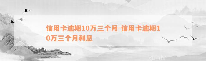 信用卡逾期10万三个月-信用卡逾期10万三个月利息