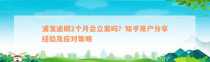 浦发逾期2个月会立案吗？知乎用户分享经验及应对策略