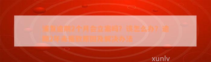 浦发逾期2个月会立案吗？该怎么办？逾期2年未催款原因及解决办法