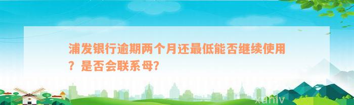 浦发银行逾期两个月还最低能否继续使用？是否会联系母？