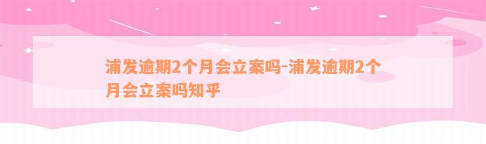 浦发逾期2个月会立案吗-浦发逾期2个月会立案吗知乎