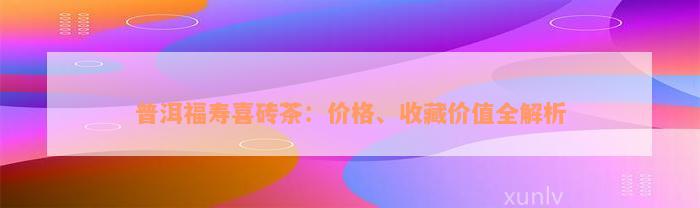 普洱福寿喜砖茶：价格、收藏价值全解析