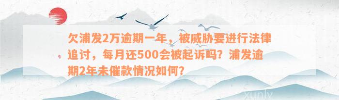 欠浦发2万逾期一年，被威胁要进行法律追讨，每月还500会被起诉吗？浦发逾期2年未催款情况如何？