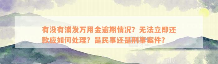 有没有浦发万用金逾期情况？无法立即还款应如何处理？是民事还是刑事案件？