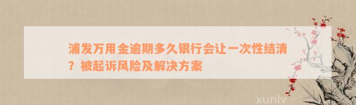 浦发万用金逾期多久银行会让一次性结清？被起诉风险及解决方案