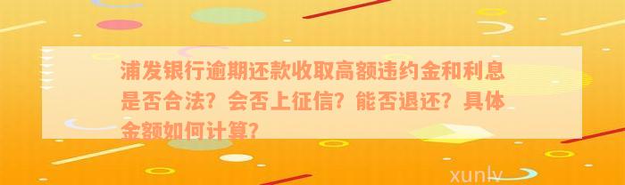 浦发银行逾期还款收取高额违约金和利息是否合法？会否上征信？能否退还？具体金额如何计算？