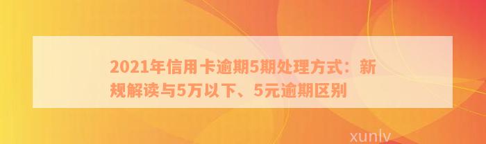 2021年信用卡逾期5期处理方式：新规解读与5万以下、5元逾期区别