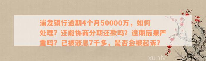 浦发银行逾期4个月50000万，如何处理？还能协商分期还款吗？逾期后果严重吗？已被涨息7千多，是否会被起诉？