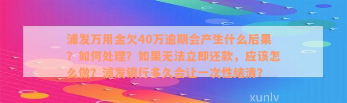 浦发万用金欠40万逾期会产生什么后果？如何处理？如果无法立即还款，应该怎么做？浦发银行多久会让一次性结清？