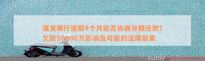 浦发银行逾期4个月能否协商分期还款？欠款50000万影响及可能的法律后果