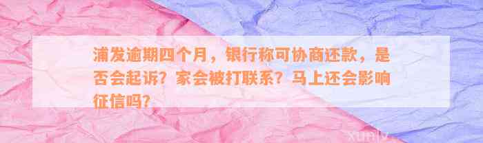 浦发逾期四个月，银行称可协商还款，是否会起诉？家会被打联系？马上还会影响征信吗？