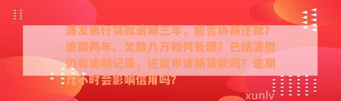 浦发银行贷款逾期三年，能否协商还款？逾期两年、欠款八万如何处理？已结清但仍有逾期记录，还能申请新贷款吗？逾期几小时会影响信用吗？