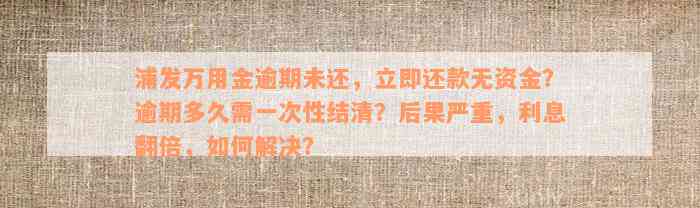 浦发万用金逾期未还，立即还款无资金？逾期多久需一次性结清？后果严重，利息翻倍，如何解决？