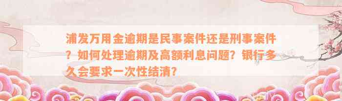 浦发万用金逾期是民事案件还是刑事案件？如何处理逾期及高额利息问题？银行多久会要求一次性结清？