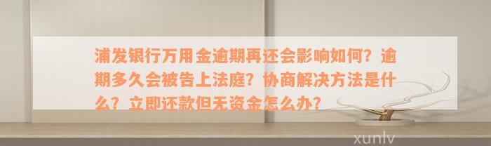 浦发银行万用金逾期再还会影响如何？逾期多久会被告上法庭？协商解决方法是什么？立即还款但无资金怎么办？