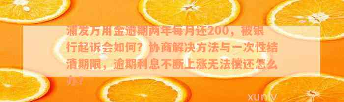 浦发万用金逾期两年每月还200，被银行起诉会如何？协商解决方法与一次性结清期限，逾期利息不断上涨无法偿还怎么办？