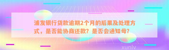 浦发银行贷款逾期2个月的后果及处理方式，是否能协商还款？是否会通知母？