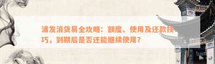 浦发消贷易全攻略：额度、使用及还款技巧，到期后是否还能继续使用？