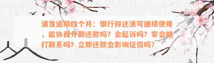 浦发逾期四个月：银行称还清可继续使用，能协商分期还款吗？会起诉吗？家会被打联系吗？立即还款会影响征信吗？