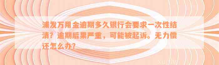 浦发万用金逾期多久银行会要求一次性结清？逾期后果严重，可能被起诉。无力偿还怎么办？