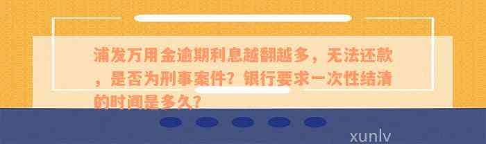 浦发万用金逾期利息越翻越多，无法还款，是否为刑事案件？银行要求一次性结清的时间是多久？