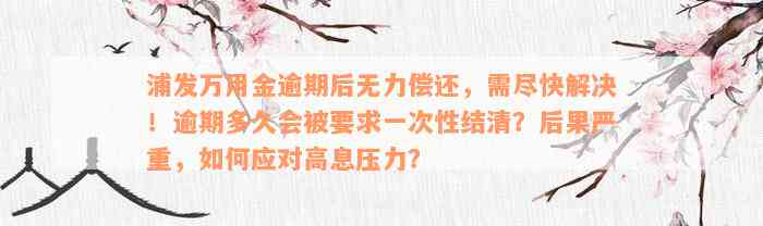 浦发万用金逾期后无力偿还，需尽快解决！逾期多久会被要求一次性结清？后果严重，如何应对高息压力？