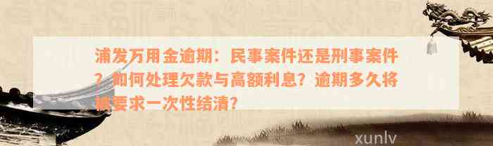 浦发万用金逾期：民事案件还是刑事案件？如何处理欠款与高额利息？逾期多久将被要求一次性结清？